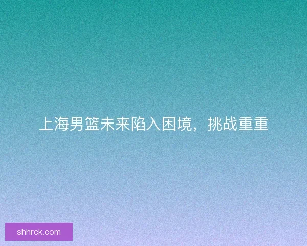 上海男篮未来陷入困境，挑战重重