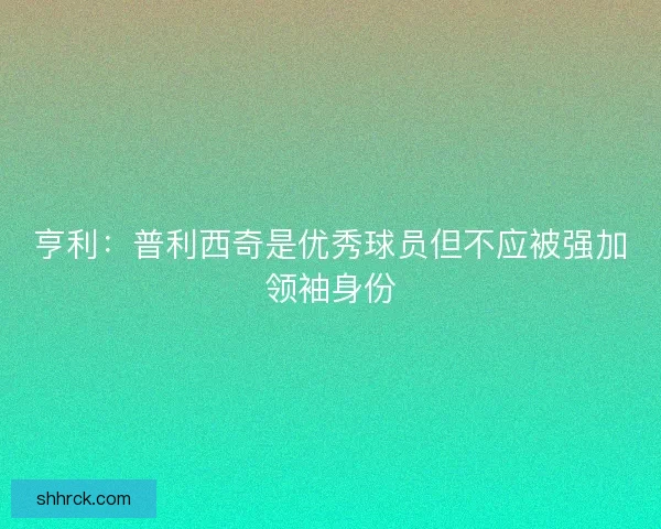 亨利：普利西奇是优秀球员但不应被强加领袖身份