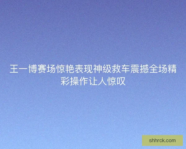 王一博赛场惊艳表现神级救车震撼全场精彩操作让人惊叹