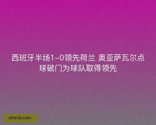 西班牙半场1-0领先荷兰 奥亚萨瓦尔点球破门为球队取得领先