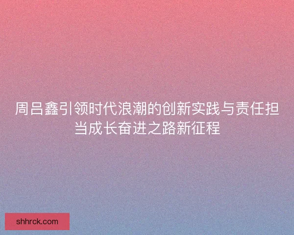 周吕鑫引领时代浪潮的创新实践与责任担当成长奋进之路新征程