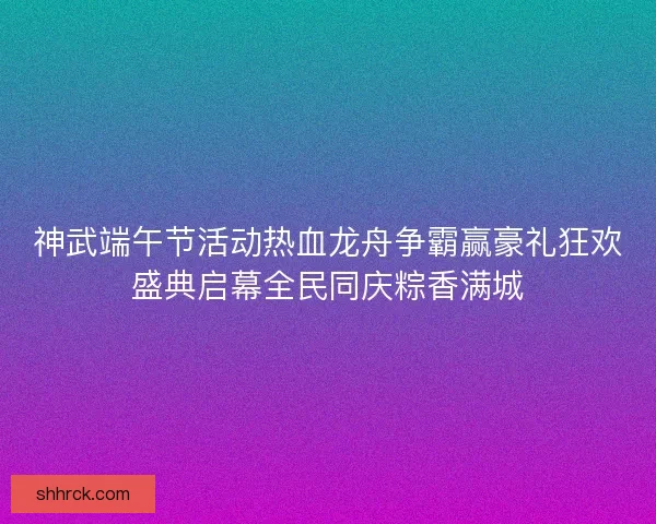 神武端午节活动热血龙舟争霸赢豪礼狂欢盛典启幕全民同庆粽香满城