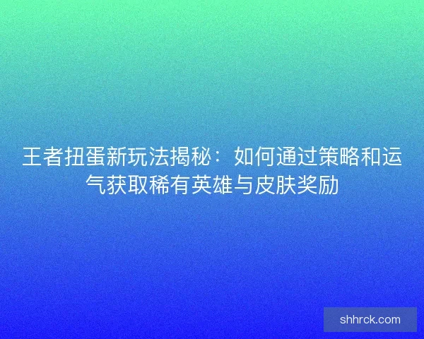 王者扭蛋新玩法揭秘：如何通过策略和运气获取稀有英雄与皮肤奖励