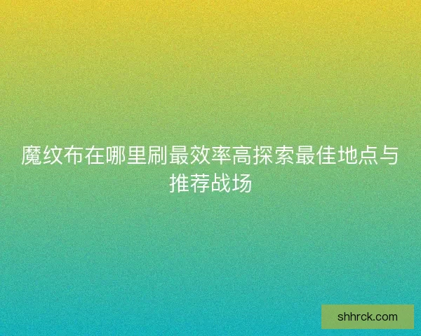 魔纹布在哪里刷最效率高探索最佳地点与推荐战场