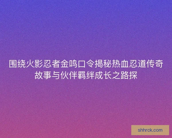 围绕火影忍者金鸣口令揭秘热血忍道传奇故事与伙伴羁绊成长之路探