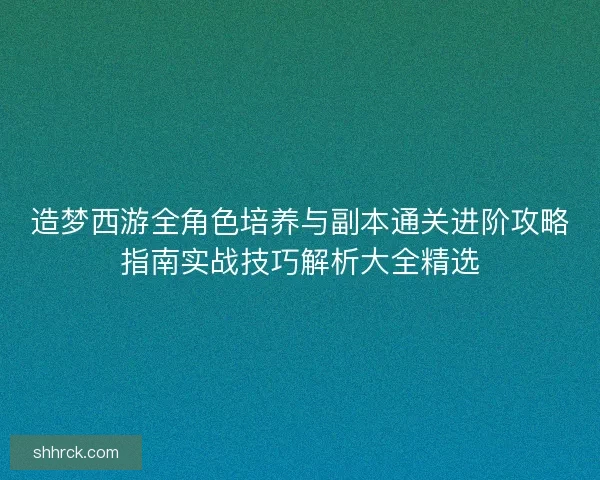 造梦西游全角色培养与副本通关进阶攻略指南实战技巧解析大全精选