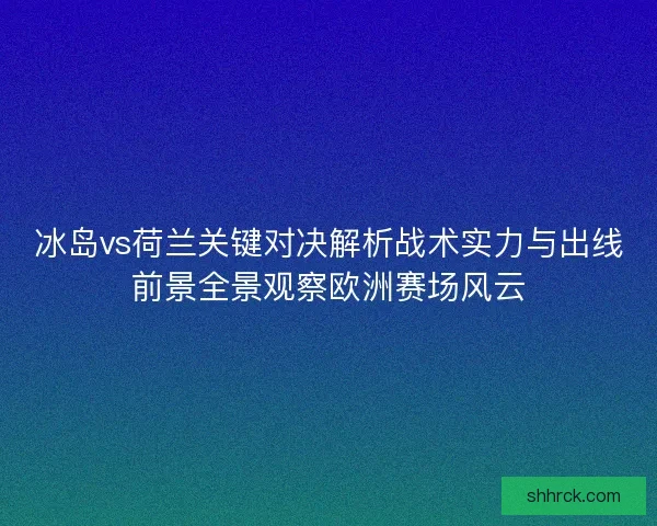 冰岛vs荷兰关键对决解析战术实力与出线前景全景观察欧洲赛场风云