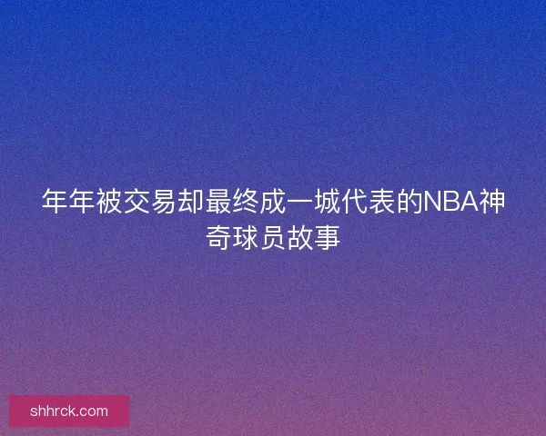 年年被交易却最终成一城代表的NBA神奇球员故事