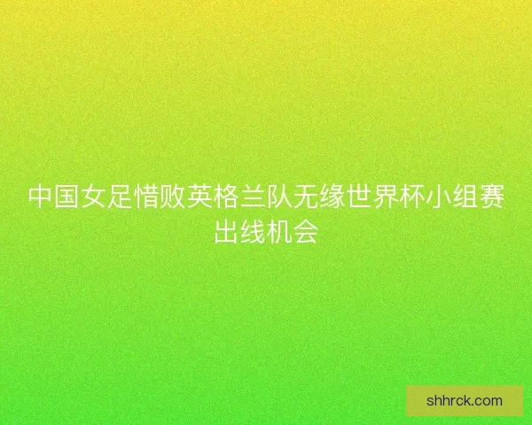 中国女足惜败英格兰队无缘世界杯小组赛出线机会