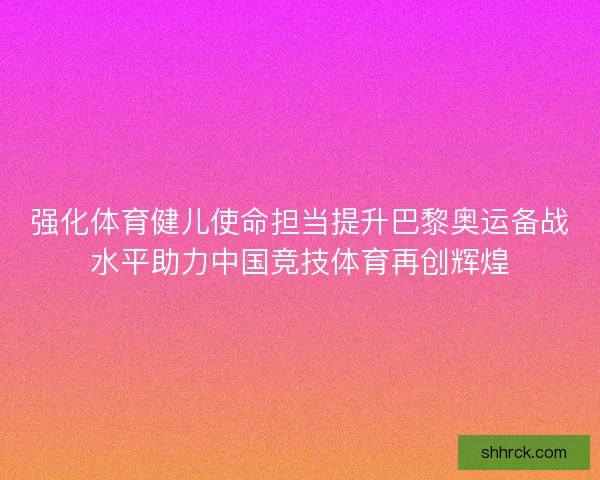 强化体育健儿使命担当提升巴黎奥运备战水平助力中国竞技体育再创辉煌