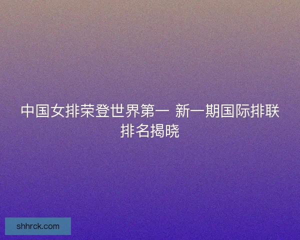 中国女排荣登世界第一 新一期国际排联排名揭晓