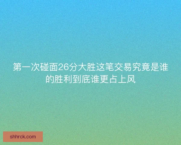 第一次碰面26分大胜这笔交易究竟是谁的胜利到底谁更占上风