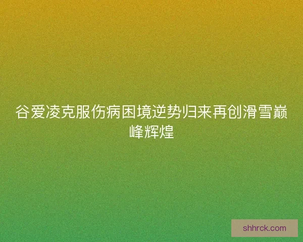 谷爱凌克服伤病困境逆势归来再创滑雪巅峰辉煌
