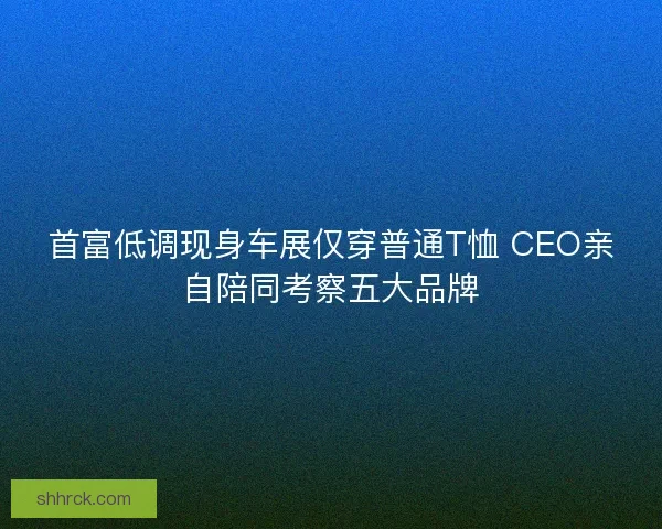 首富低调现身车展仅穿普通T恤 CEO亲自陪同考察五大品牌