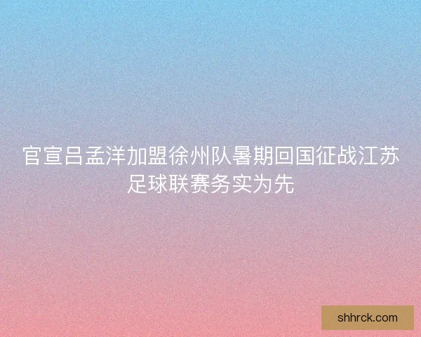 官宣吕孟洋加盟徐州队暑期回国征战江苏足球联赛务实为先