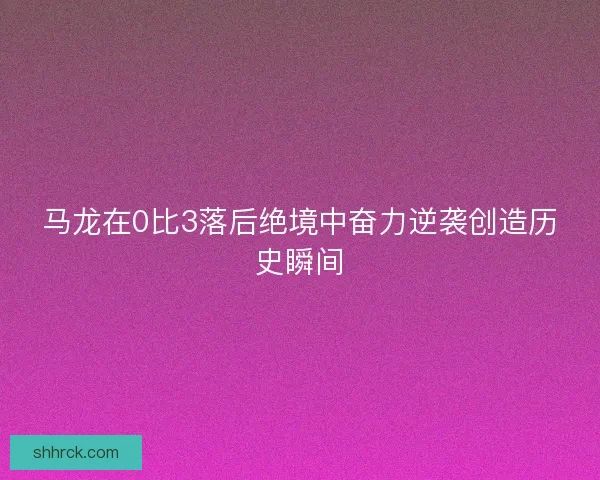 马龙在0比3落后绝境中奋力逆袭创造历史瞬间