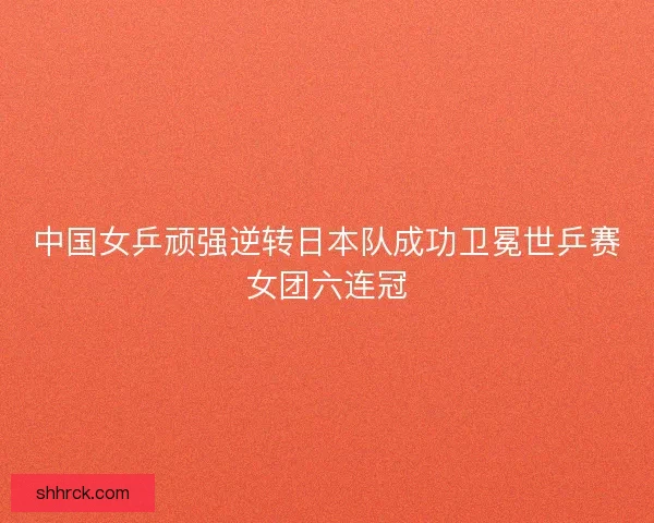 中国女乒顽强逆转日本队成功卫冕世乒赛女团六连冠