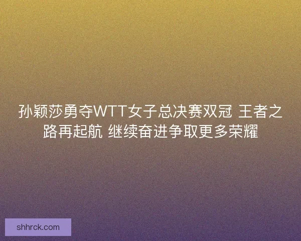 孙颖莎勇夺WTT女子总决赛双冠 王者之路再起航 继续奋进争取更多荣耀