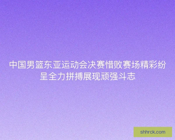 中国男篮东亚运动会决赛惜败赛场精彩纷呈全力拼搏展现顽强斗志
