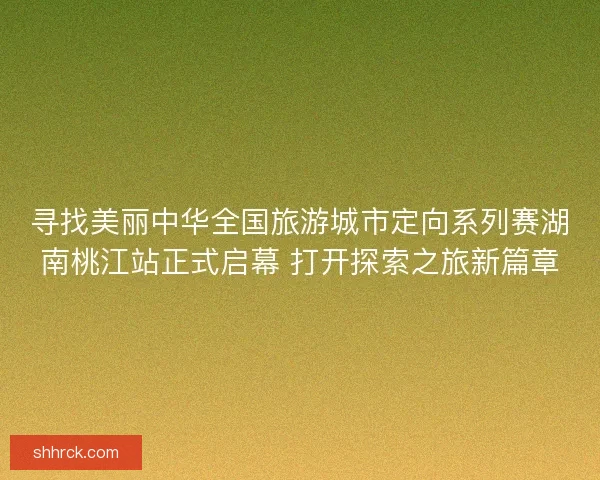 寻找美丽中华全国旅游城市定向系列赛湖南桃江站正式启幕 打开探索之旅新篇章