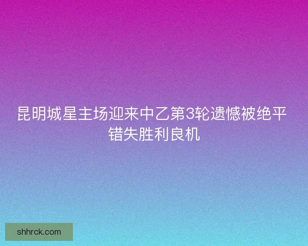 昆明城星主场迎来中乙第3轮遗憾被绝平 错失胜利良机