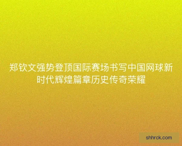 郑钦文强势登顶国际赛场书写中国网球新时代辉煌篇章历史传奇荣耀