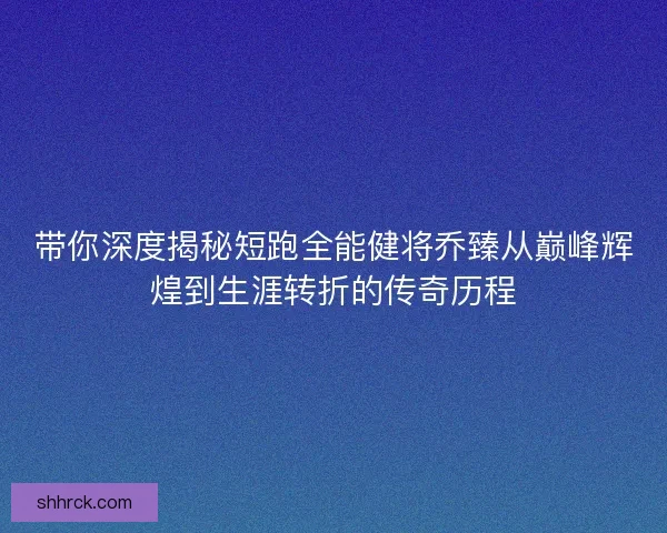 带你深度揭秘短跑全能健将乔臻从巅峰辉煌到生涯转折的传奇历程