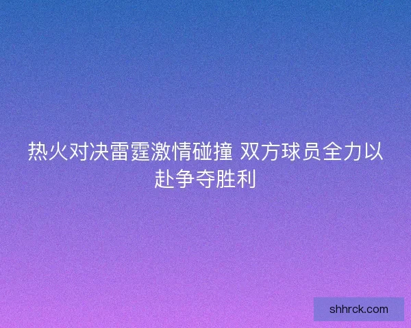 热火对决雷霆激情碰撞 双方球员全力以赴争夺胜利