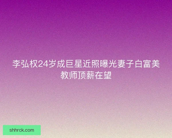 李弘权24岁成巨星近照曝光妻子白富美教师顶薪在望