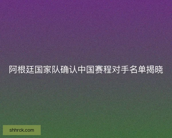阿根廷国家队确认中国赛程对手名单揭晓