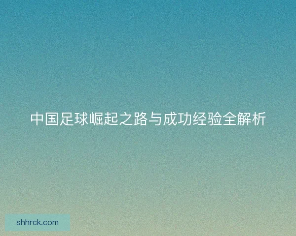 中国足球崛起之路与成功经验全解析