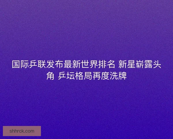 国际乒联发布最新世界排名 新星崭露头角 乒坛格局再度洗牌