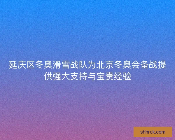 延庆区冬奥滑雪战队为北京冬奥会备战提供强大支持与宝贵经验