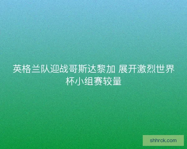 英格兰队迎战哥斯达黎加 展开激烈世界杯小组赛较量