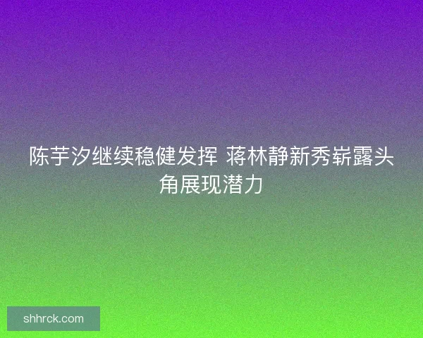 陈芋汐继续稳健发挥 蒋林静新秀崭露头角展现潜力