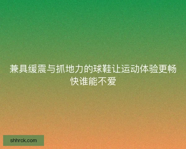 兼具缓震与抓地力的球鞋让运动体验更畅快谁能不爱