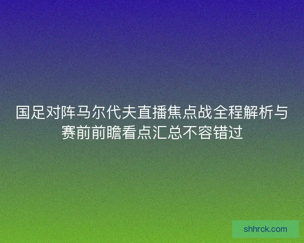 国足对阵马尔代夫直播焦点战全程解析与赛前前瞻看点汇总不容错过