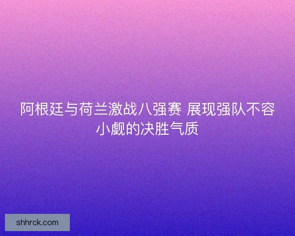 阿根廷与荷兰激战八强赛 展现强队不容小觑的决胜气质 阿根廷与荷兰激战八强赛 展现强队不容小觑的决胜气质