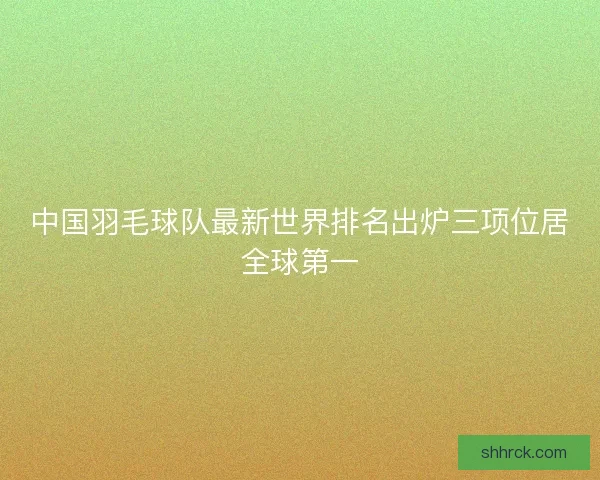 中国羽毛球队最新世界排名出炉三项位居全球第一