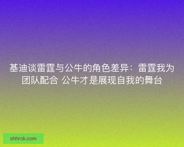 基迪谈雷霆与公牛的角色差异：雷霆我为团队配合 公牛才是展现自我的舞台