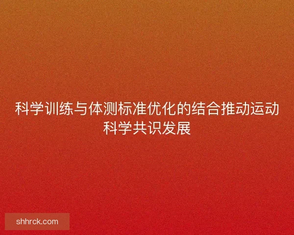 科学训练与体测标准优化的结合推动运动科学共识发展