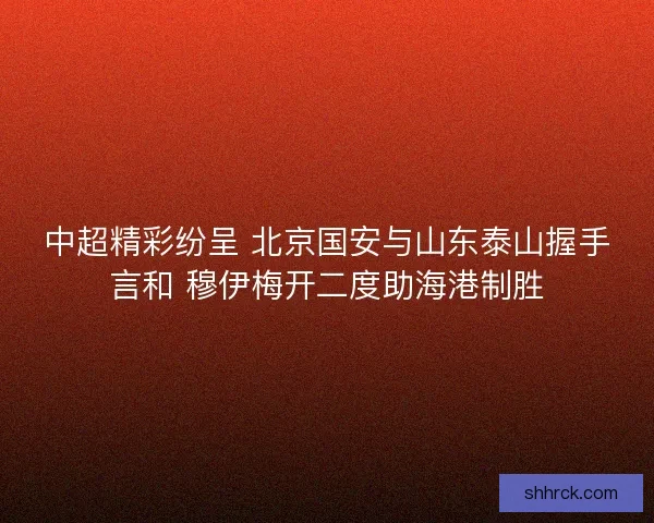 中超精彩纷呈 北京国安与山东泰山握手言和 穆伊梅开二度助海港制胜