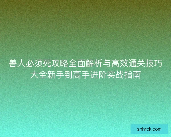 兽人必须死攻略全面解析与高效通关技巧大全新手到高手进阶实战指南