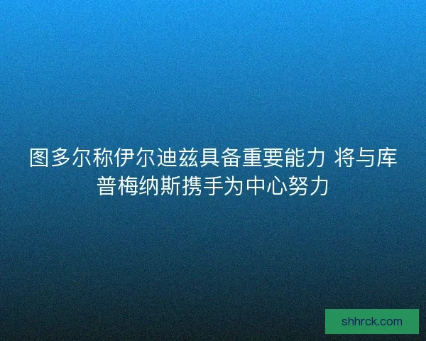图多尔称伊尔迪兹具备重要能力 将与库普梅纳斯携手为中心努力