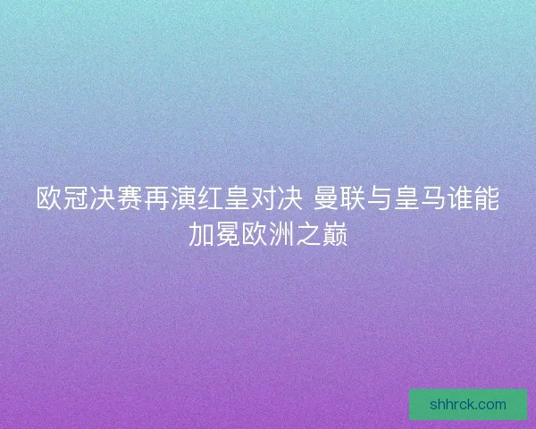 欧冠决赛再演红皇对决 曼联与皇马谁能加冕欧洲之巅